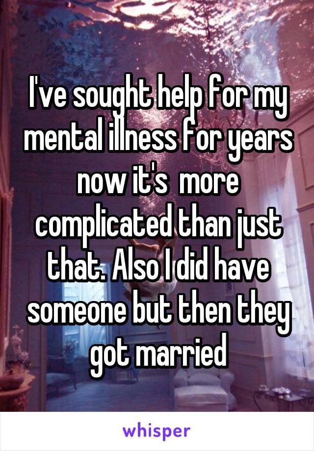 I've sought help for my mental illness for years now it's  more complicated than just that. Also I did have someone but then they got married