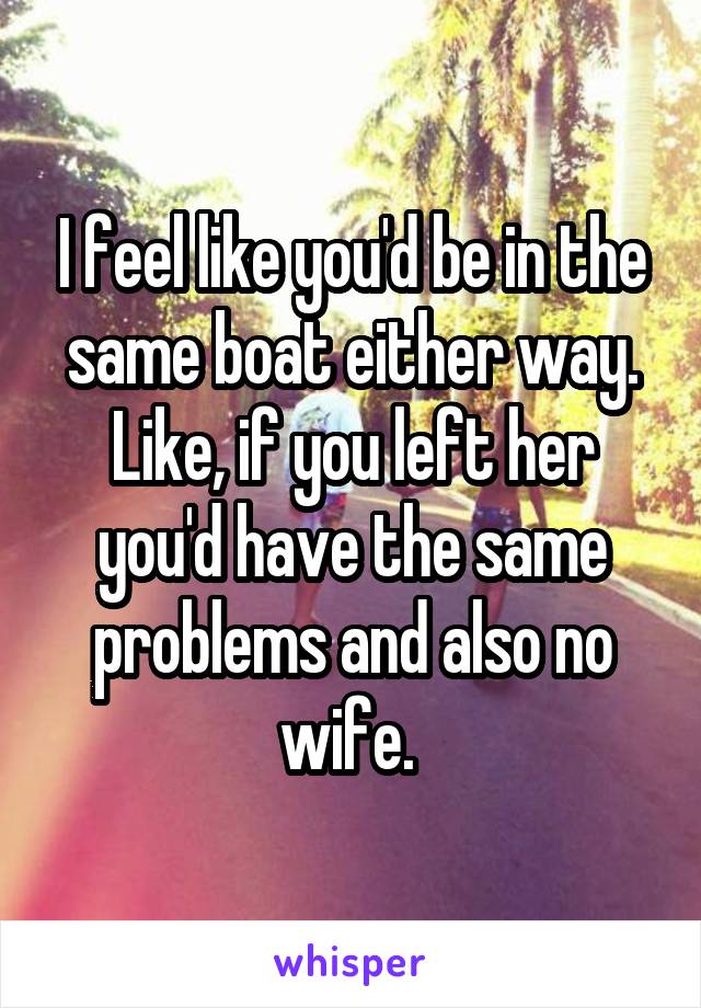 I feel like you'd be in the same boat either way. Like, if you left her you'd have the same problems and also no wife. 