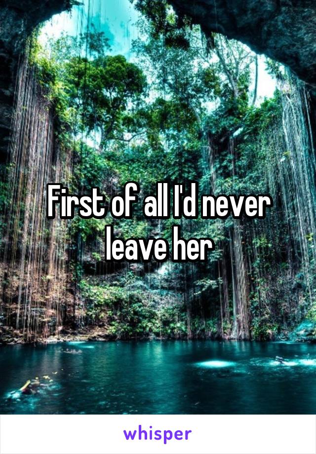 First of all I'd never leave her