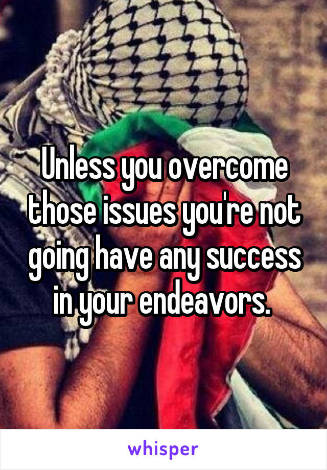 Unless you overcome those issues you're not going have any success in your endeavors. 