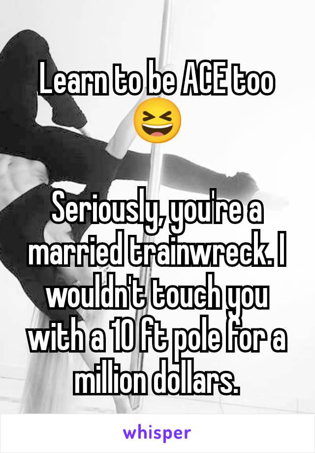 Learn to be ACE too 😆

Seriously, you're a married trainwreck. I wouldn't touch you with a 10 ft pole for a million dollars.