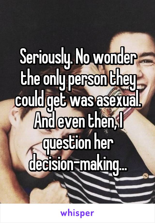 Seriously. No wonder the only person they could get was asexual. And even then, I question her decision-making...