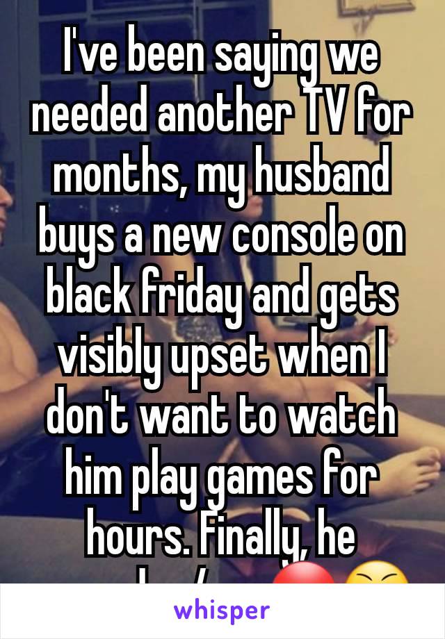 I've been saying we needed another TV for months, my husband buys a new console on black friday and gets visibly upset when I don't want to watch him play games for hours. Finally, he agreed w/me 😡😤