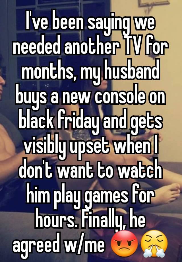 I've been saying we needed another TV for months, my husband buys a new console on black friday and gets visibly upset when I don't want to watch him play games for hours. Finally, he agreed w/me 😡😤