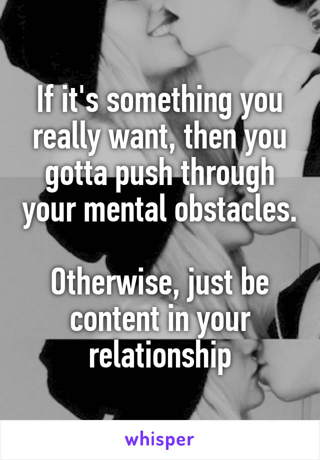 If it's something you really want, then you gotta push through your mental obstacles. 
Otherwise, just be content in your relationship