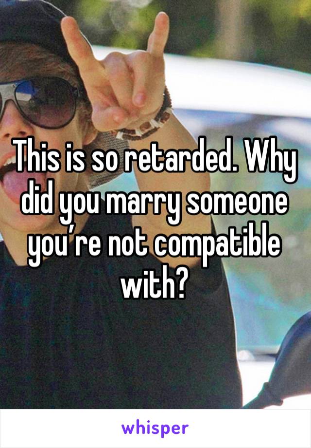 This is so retarded. Why did you marry someone you’re not compatible with? 