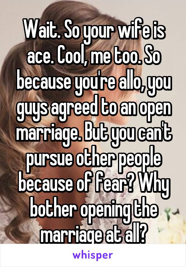 Wait. So your wife is ace. Cool, me too. So because you're allo, you guys agreed to an open marriage. But you can't pursue other people because of fear? Why bother opening the marriage at all?