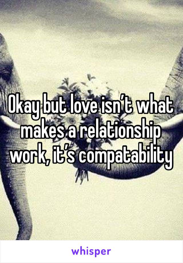 Okay but love isn’t what makes a relationship work, it’s compatability 