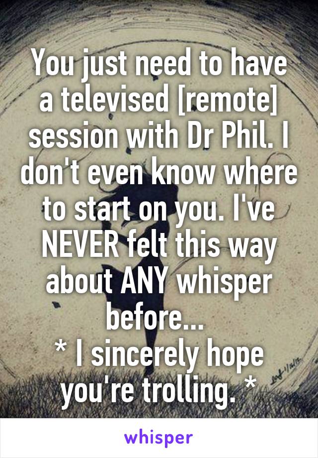 You just need to have a televised [remote] session with Dr Phil. I don't even know where to start on you. I've NEVER felt this way about ANY whisper before... 
* I sincerely hope you're trolling. *