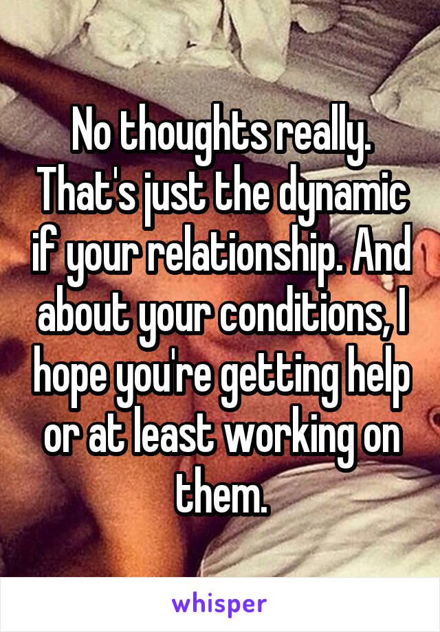 No thoughts really. That's just the dynamic if your relationship. And about your conditions, I hope you're getting help or at least working on them.