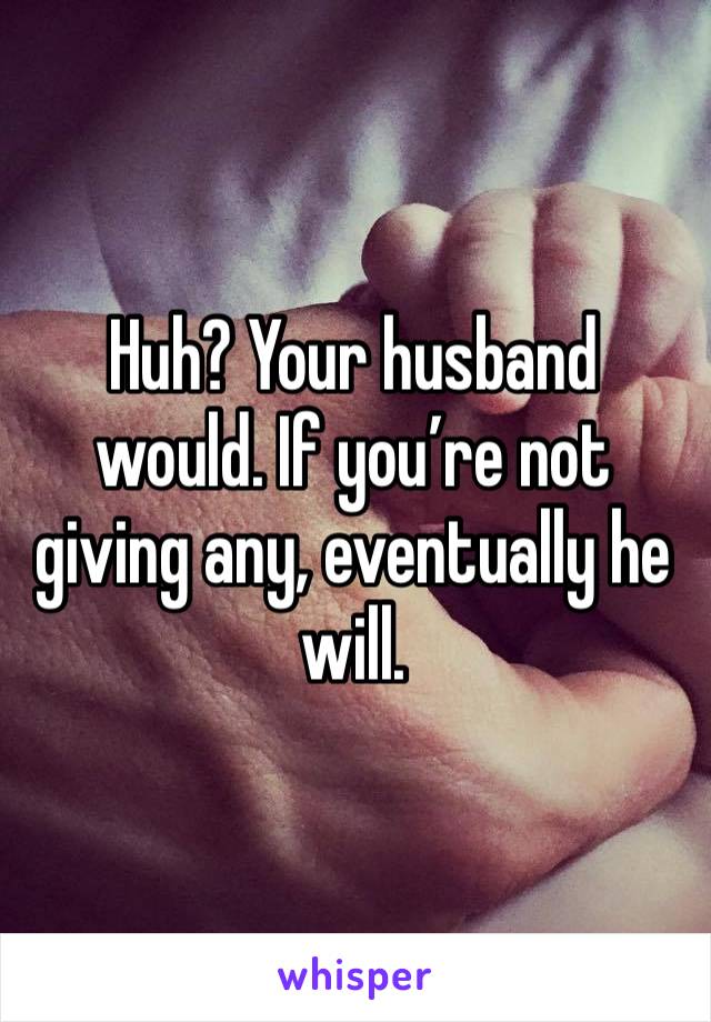 Huh? Your husband would. If you’re not giving any, eventually he will. 