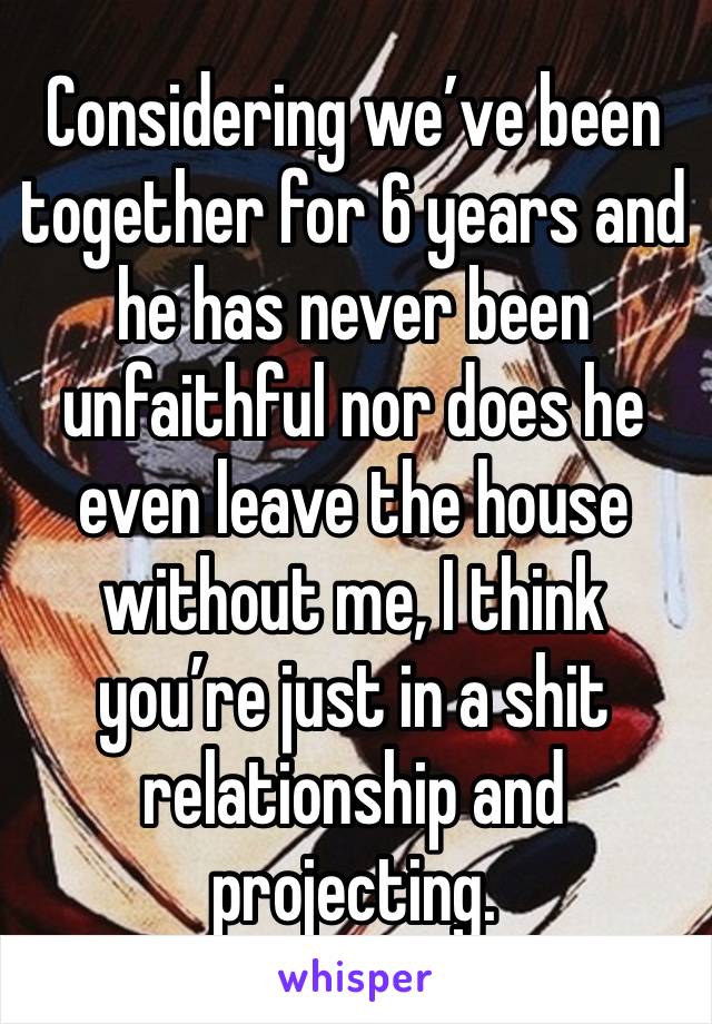 Considering we’ve been together for 6 years and he has never been unfaithful nor does he even leave the house without me, I think you’re just in a shit relationship and projecting.