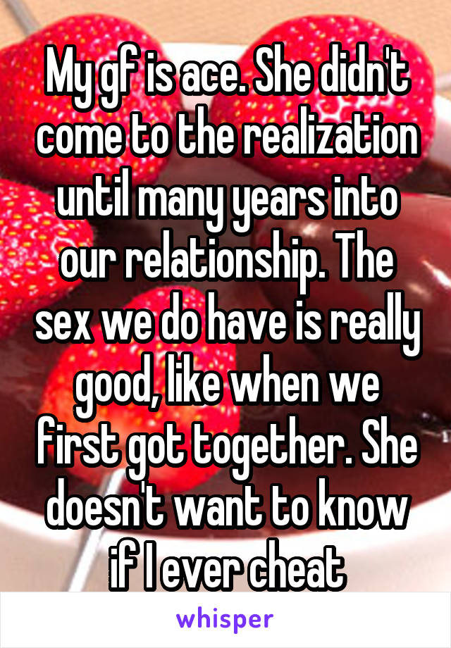 My gf is ace. She didn't come to the realization until many years into our relationship. The sex we do have is really good, like when we first got together. She doesn't want to know if I ever cheat