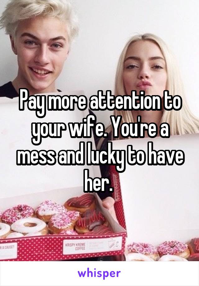 Pay more attention to your wife. You're a mess and lucky to have her. 