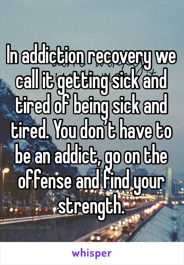 In addiction recovery we call it getting sick and tired of being sick and tired. You don’t have to be an addict, go on the offense and find your strength. 