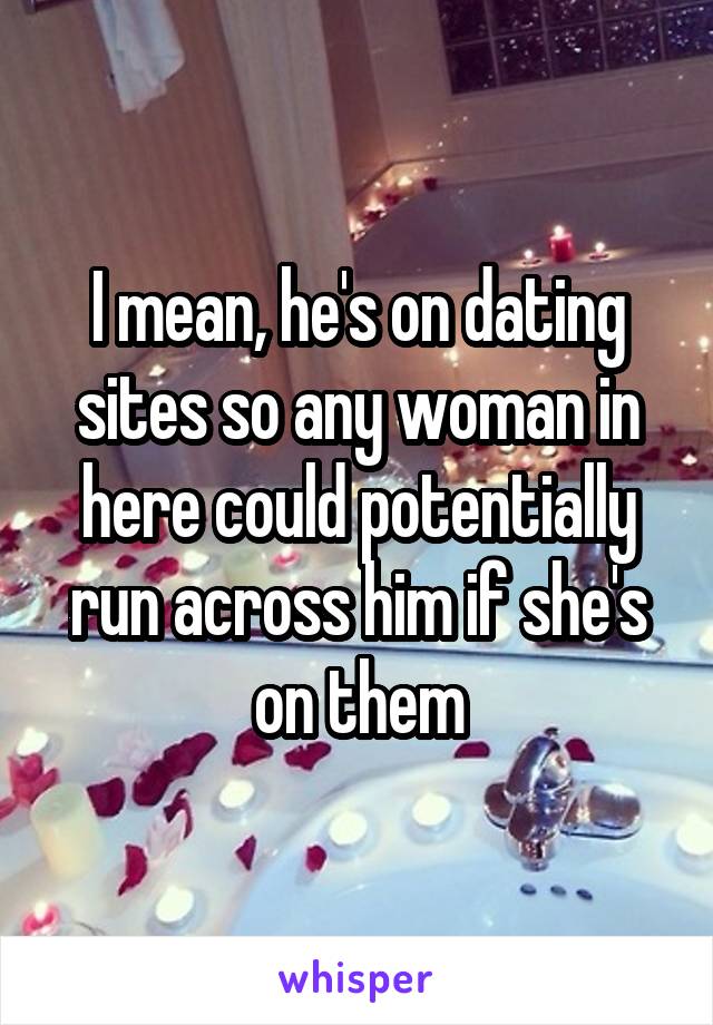 I mean, he's on dating sites so any woman in here could potentially run across him if she's on them