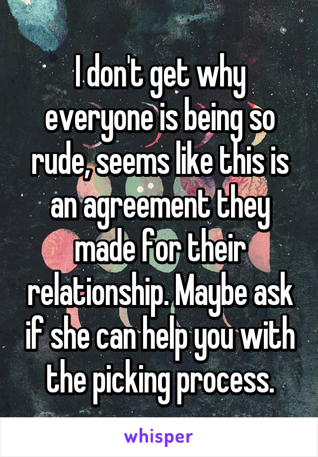 I don't get why everyone is being so rude, seems like this is an agreement they made for their relationship. Maybe ask if she can help you with the picking process.