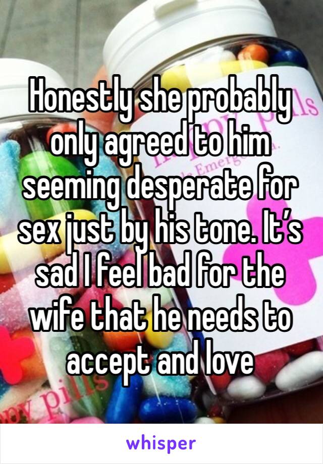 Honestly she probably only agreed to him seeming desperate for sex just by his tone. It’s sad I feel bad for the wife that he needs to accept and love