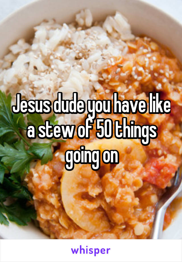 Jesus dude you have like a stew of 50 things going on