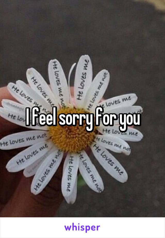 I feel sorry for you