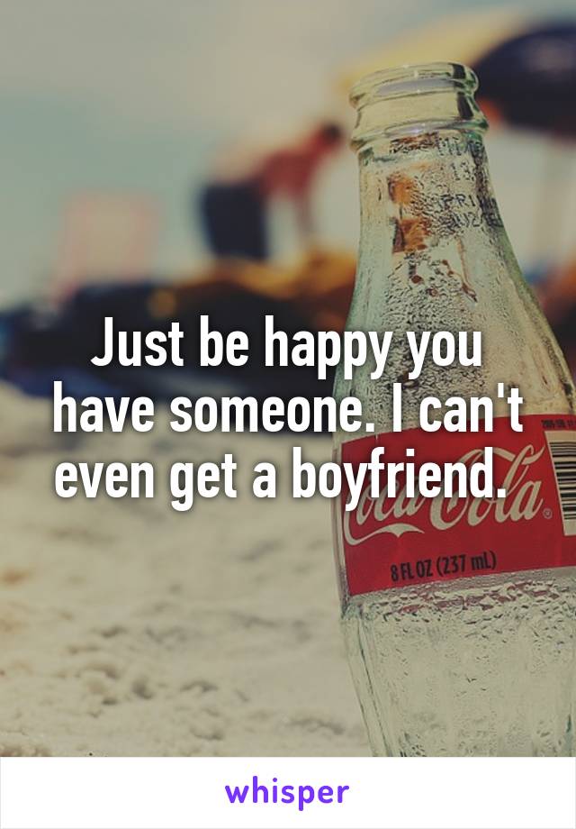 Just be happy you have someone. I can't even get a boyfriend. 