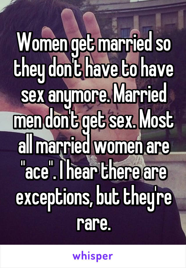 Women get married so they don't have to have sex anymore. Married men don't get sex. Most all married women are "ace". I hear there are exceptions, but they're rare.