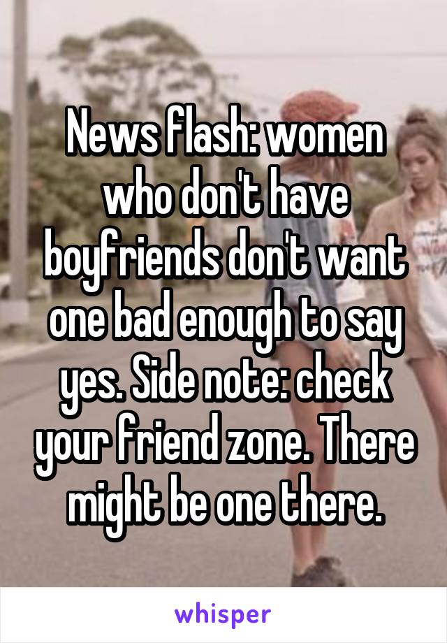 News flash: women who don't have boyfriends don't want one bad enough to say yes. Side note: check your friend zone. There might be one there.