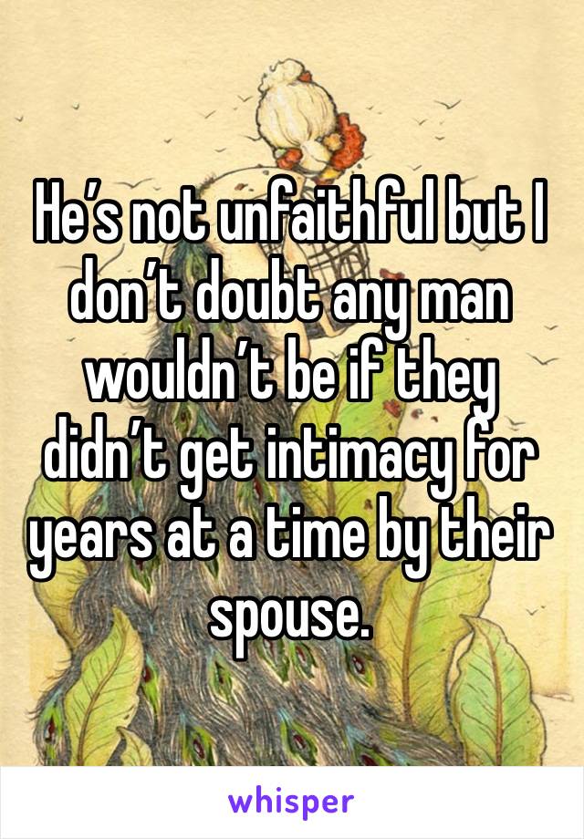 He’s not unfaithful but I don’t doubt any man wouldn’t be if they didn’t get intimacy for years at a time by their spouse. 