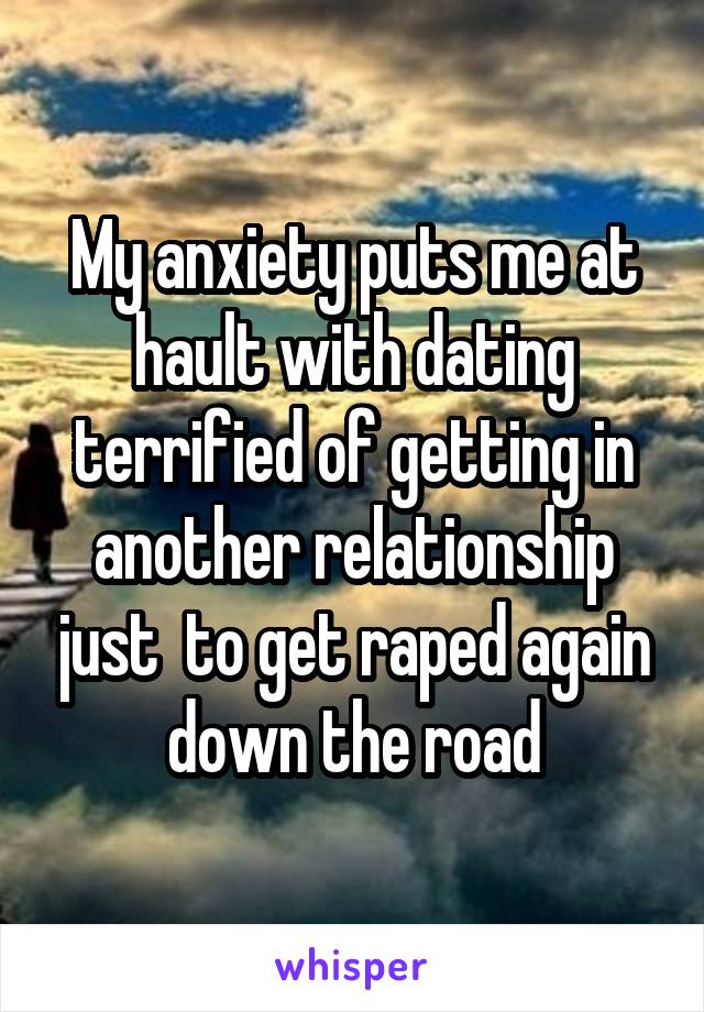 My anxiety puts me at hault with dating terrified of getting in another relationship just  to get raped again down the road