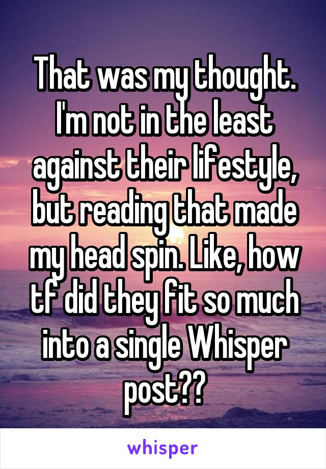 That was my thought. I'm not in the least against their lifestyle, but reading that made my head spin. Like, how tf did they fit so much into a single Whisper post??