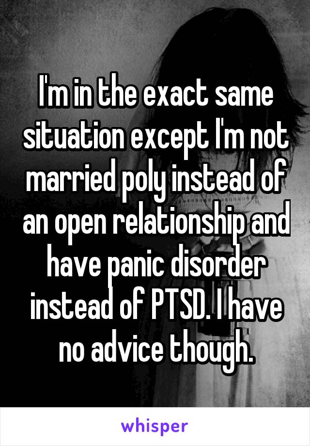 I'm in the exact same situation except I'm not married poly instead of an open relationship and have panic disorder instead of PTSD. I have no advice though.