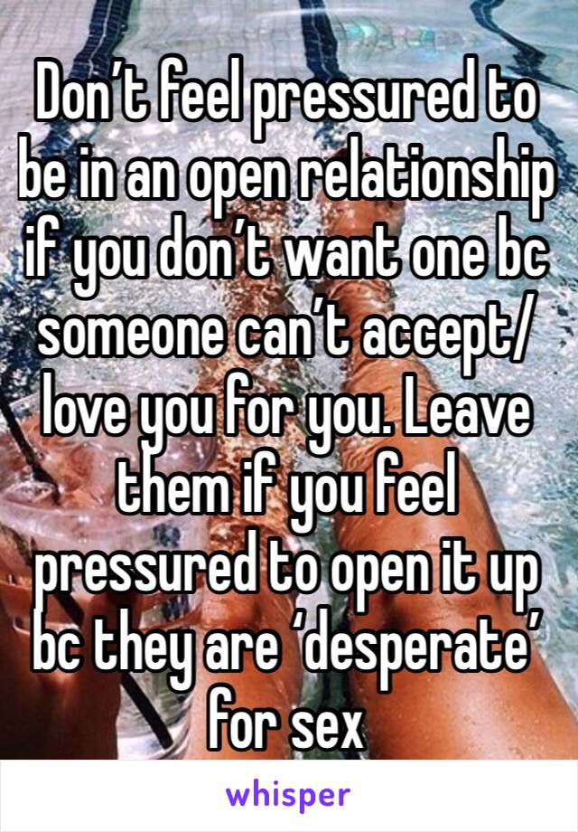 Don’t feel pressured to be in an open relationship if you don’t want one bc someone can’t accept/love you for you. Leave them if you feel pressured to open it up bc they are ‘desperate’ for sex