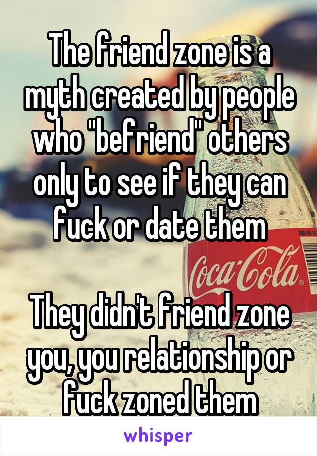 The friend zone is a myth created by people who "befriend" others only to see if they can fuck or date them

They didn't friend zone you, you relationship or fuck zoned them