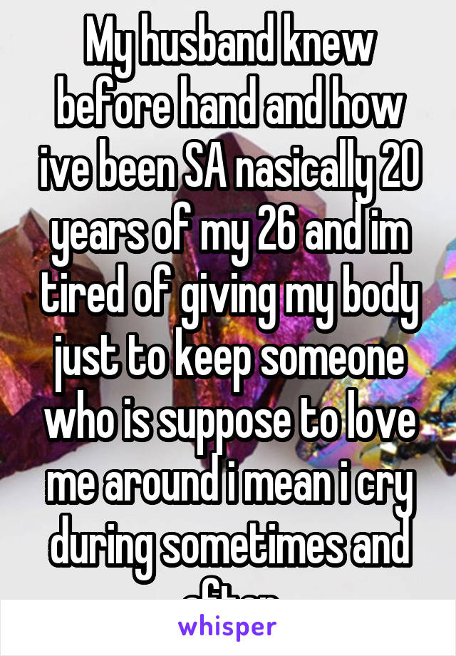 My husband knew before hand and how ive been SA nasically 20 years of my 26 and im tired of giving my body just to keep someone who is suppose to love me around i mean i cry during sometimes and after