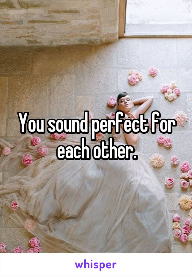 You sound perfect for each other.