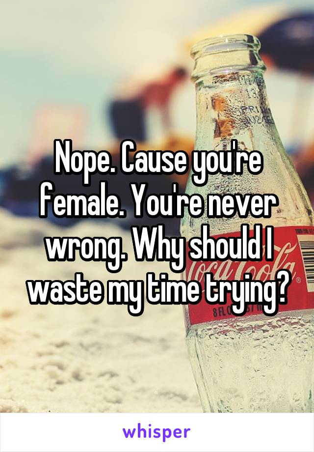 Nope. Cause you're female. You're never wrong. Why should I waste my time trying?