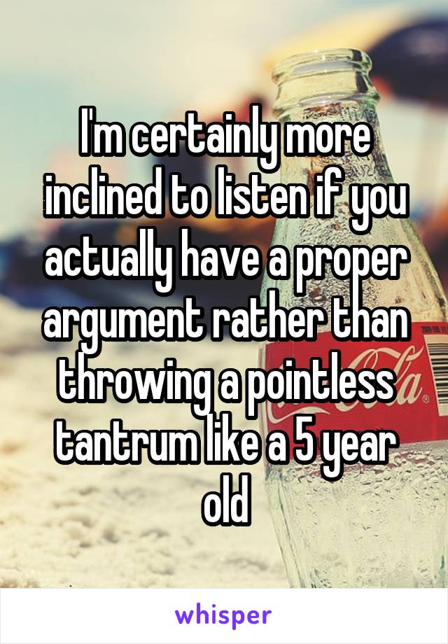 I'm certainly more inclined to listen if you actually have a proper argument rather than throwing a pointless tantrum like a 5 year old