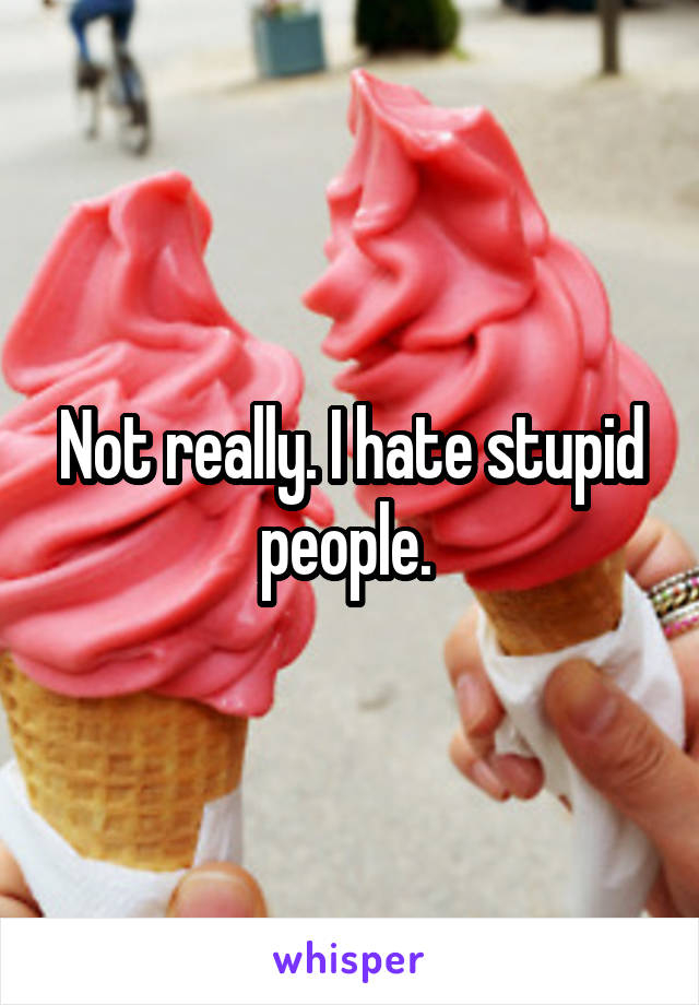 Not really. I hate stupid people. 