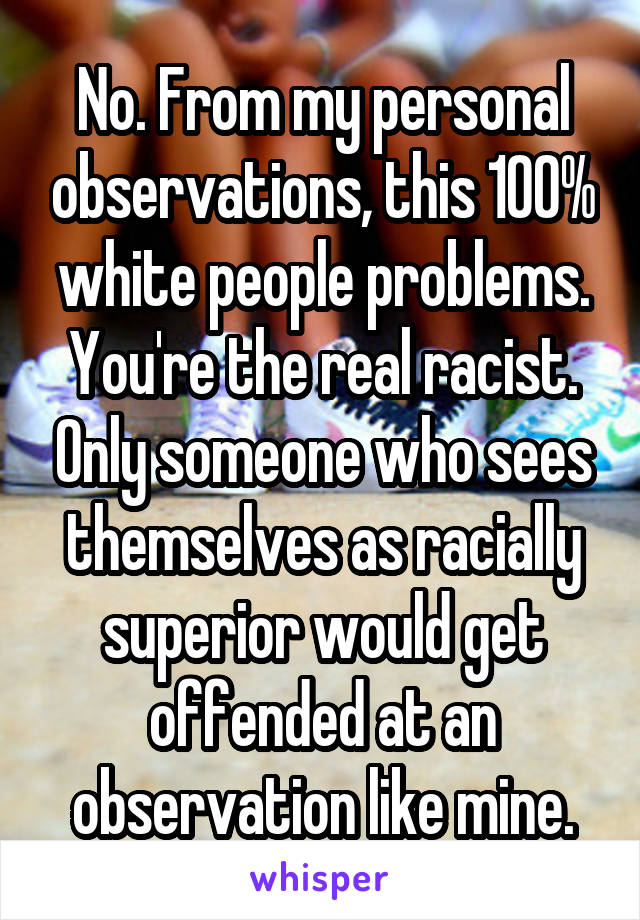 No. From my personal observations, this 100% white people problems. You're the real racist. Only someone who sees themselves as racially superior would get offended at an observation like mine.