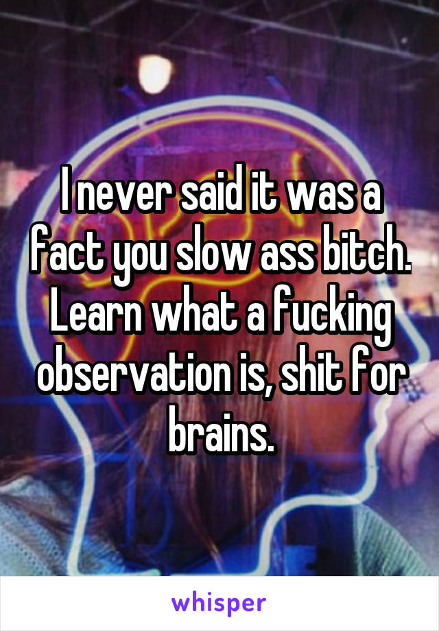 I never said it was a fact you slow ass bitch. Learn what a fucking observation is, shit for brains.