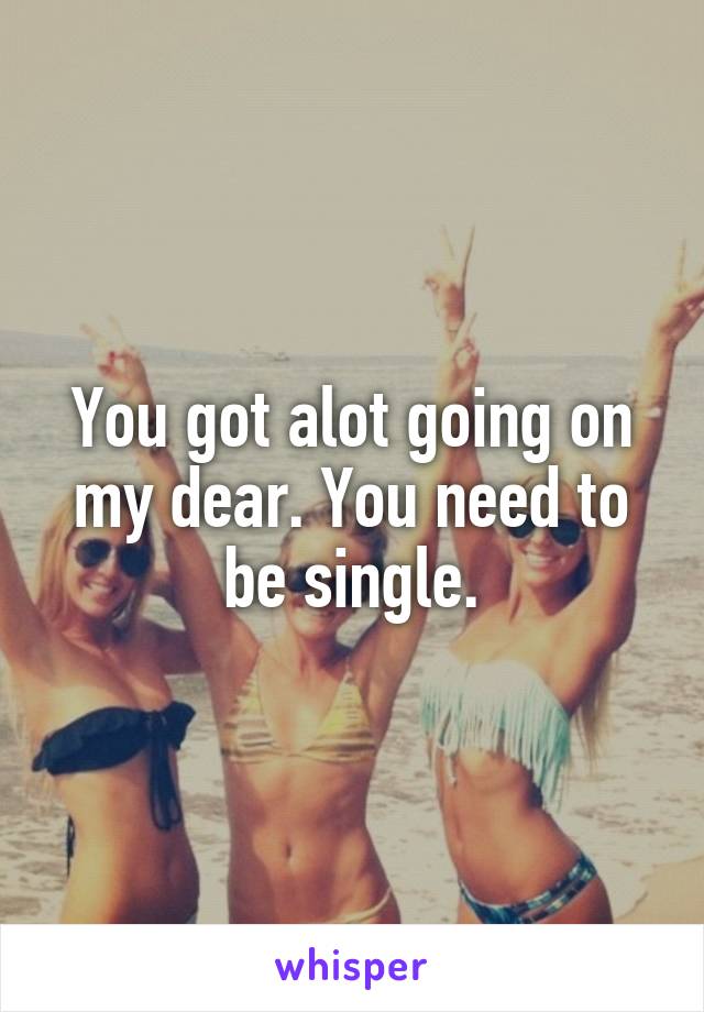 You got alot going on my dear. You need to be single.