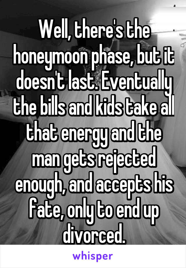 Well, there's the honeymoon phase, but it doesn't last. Eventually the bills and kids take all that energy and the man gets rejected enough, and accepts his fate, only to end up divorced.