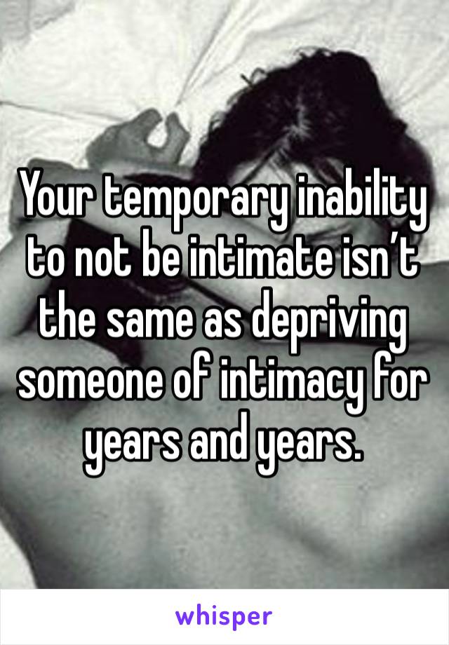 Your temporary inability to not be intimate isn’t the same as depriving someone of intimacy for years and years. 