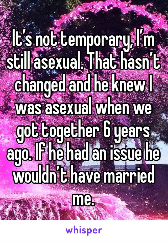 It’s not temporary, I’m still asexual. That hasn’t changed and he knew I was asexual when we got together 6 years ago. If he had an issue he wouldn’t have married me.