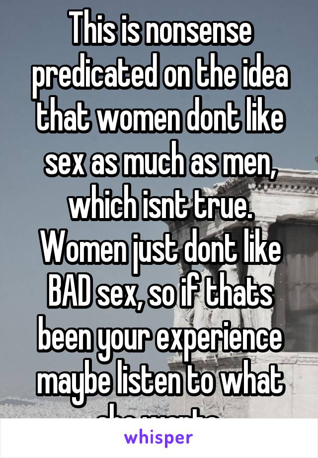 This is nonsense predicated on the idea that women dont like sex as much as men, which isnt true. Women just dont like BAD sex, so if thats been your experience maybe listen to what she wants 