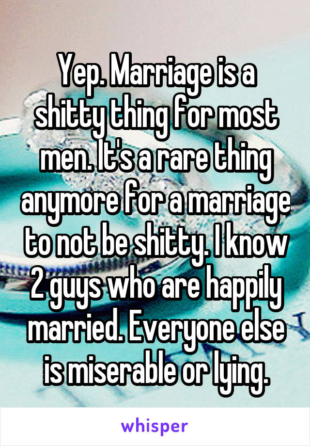 Yep. Marriage is a shitty thing for most men. It's a rare thing anymore for a marriage to not be shitty. I know 2 guys who are happily married. Everyone else is miserable or lying.