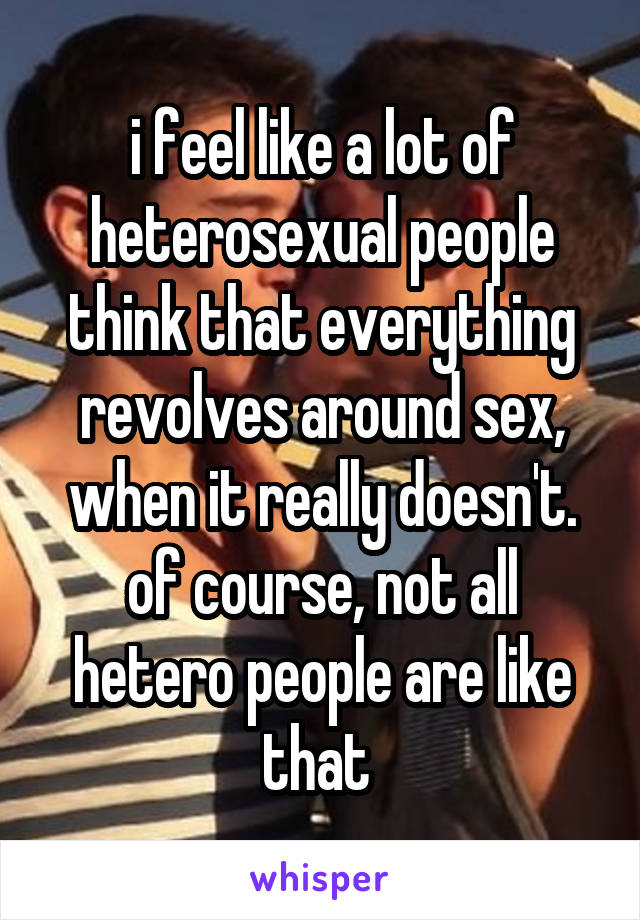 i feel like a lot of heterosexual people think that everything revolves around sex, when it really doesn't. of course, not all hetero people are like that 