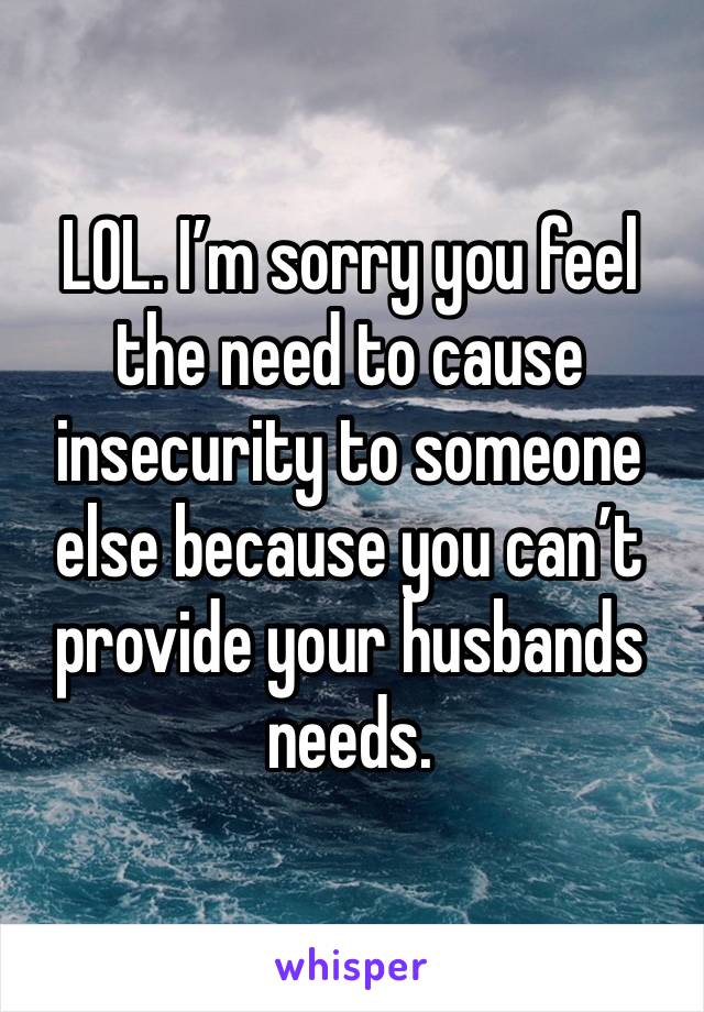 LOL. I’m sorry you feel the need to cause insecurity to someone else because you can’t provide your husbands needs. 