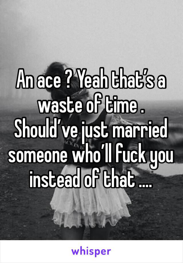 An ace ? Yeah that’s a waste of time . Should’ve just married someone who’ll fuck you instead of that …. 