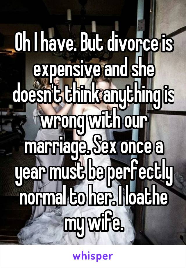 Oh I have. But divorce is expensive and she doesn't think anything is wrong with our marriage. Sex once a year must be perfectly normal to her. I loathe my wife.